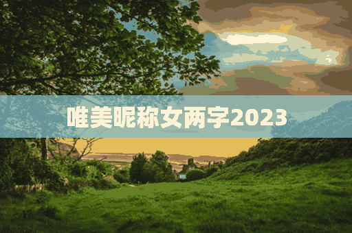 唯美昵称女两字2023(唯美昵称女两字2023属兔)